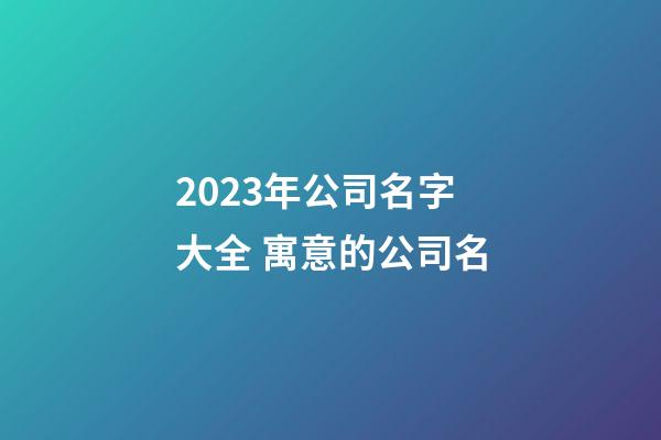2023年公司名字大全 寓意的公司名